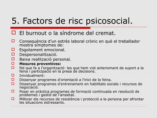 5. Factors de risc psicosocial.
 El burnout o la síndrome del cremat.
 Consequència d’un estrès laboral crònic en què el treballador
mostra símptomes de:
 Esgotament emocional.
 Despersonalització.
 Baixa realització personal.
 Mesures preventives:
 Pel que fa a l’organització: les que hem vist anterioment de suport a la
feina i participació en la presa de decisions.
 Inividualment:
 Dissenyar programes d’orientació a l’inici de la feina.
 Dissenyar programes d’entrenament en habilitats socials i recursos de
negociació.
 Posar en pràctica programes de formació continuada en resolució de
problemes i gestió de l’ansietat.
 Millorar els recursos de resistència i protecció a la persona per afrontar
les situacions estressants.
 