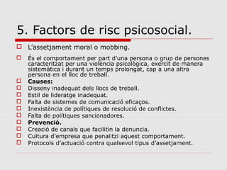 5. Factors de risc psicosocial.
 L’assetjament moral o mobbing.
 És el comportament per part d’una persona o grup de persones
caracteritzat per una violència psicològica, exercit de manera
sistemàtica i durant un temps prolongat, cap a una altra
persona en el lloc de treball.
 Causes:
 Disseny inadequat dels llocs de treball.
 Estil de lideratge inadequat.
 Falta de sistemes de comunicació eficaços.
 Inexistència de polítiques de resolució de conflictes.
 Falta de polítiques sancionadores.
 Prevenció.
 Creació de canals que facilitin la denuncia.
 Cultura d’empresa que penalitzi aquest comportament.
 Protocols d’actuació contra qualsevol tipus d’assetjament.
 