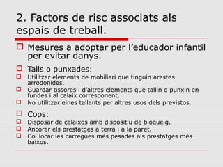 2. Factors de risc associats als
espais de treball.
 Mesures a adoptar per l’educador infantil
per evitar danys.
 Talls o punxades:
 Utilitzar elements de mobiliari que tinguin arestes
arrodonides.
 Guardar tissores i d’altres elements que tallin o punxin en
fundes i al calaix corresponent.
 No utilitzar eines tallants per altres usos dels previstos.
 Cops:
 Disposar de calaixos amb dispositiu de bloqueig.
 Ancorar els prestatges a terra i a la paret.
 Col.locar les càrregues més pesades als prestatges més
baixos.
 