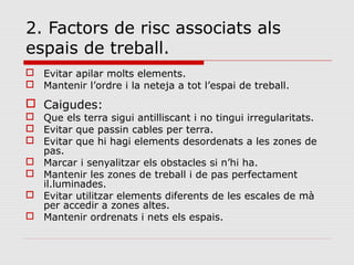 2. Factors de risc associats als
espais de treball.
 Evitar apilar molts elements.
 Mantenir l’ordre i la neteja a tot l’espai de treball.
 Caigudes:
 Que els terra sigui antilliscant i no tingui irregularitats.
 Evitar que passin cables per terra.
 Evitar que hi hagi elements desordenats a les zones de
pas.
 Marcar i senyalitzar els obstacles si n’hi ha.
 Mantenir les zones de treball i de pas perfectament
il.luminades.
 Evitar utilitzar elements diferents de les escales de mà
per accedir a zones altes.
 Mantenir ordrenats i nets els espais.
 