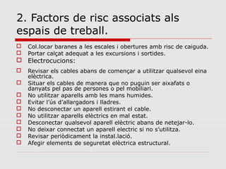 2. Factors de risc associats als
espais de treball.
 Col.locar baranes a les escales i obertures amb risc de caiguda.
 Portar calçat adequat a les excursions i sortides.
 Electrocucions:
 Revisar els cables abans de començar a utilitzar qualsevol eina
elèctrica.
 Situar els cables de manera que no puguin ser aixafats o
danyats pel pas de persones o pel mobiliari.
 No utilitzar aparells amb les mans humides.
 Evitar l’ús d’allargadors i lladres.
 No desconectar un aparell estirant el cable.
 No utilitzar aparells elèctrics en mal estat.
 Desconectar qualsevol aparell elèctric abans de netejar-lo.
 No deixar connectat un aparell electric si no s’utilitza.
 Revisar periòdicament la instal.lació.
 Afegir elements de seguretat elèctrica estructural.
 