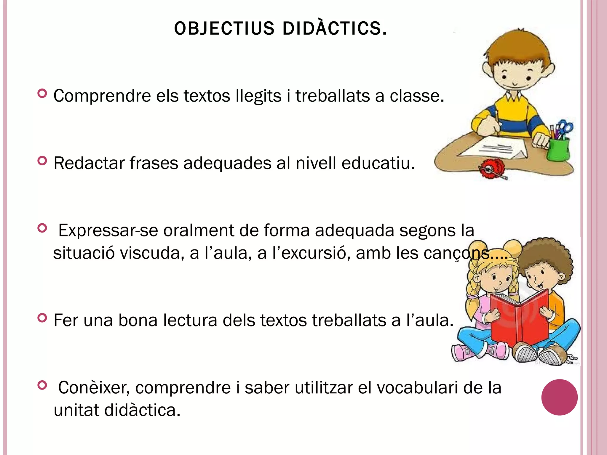 OBJECTIUS DIDÀCTICS.


   Comprendre els textos llegits i treballats a classe.


   Redactar frases adequades al nivell educatiu.


    Expressar-se oralment de forma adequada segons la
    situació viscuda, a l’aula, a l’excursió, amb les cançons....


   Fer una bona lectura dels textos treballats a l’aula.


    Conèixer, comprendre i saber utilitzar el vocabulari de la
    unitat didàctica.
 