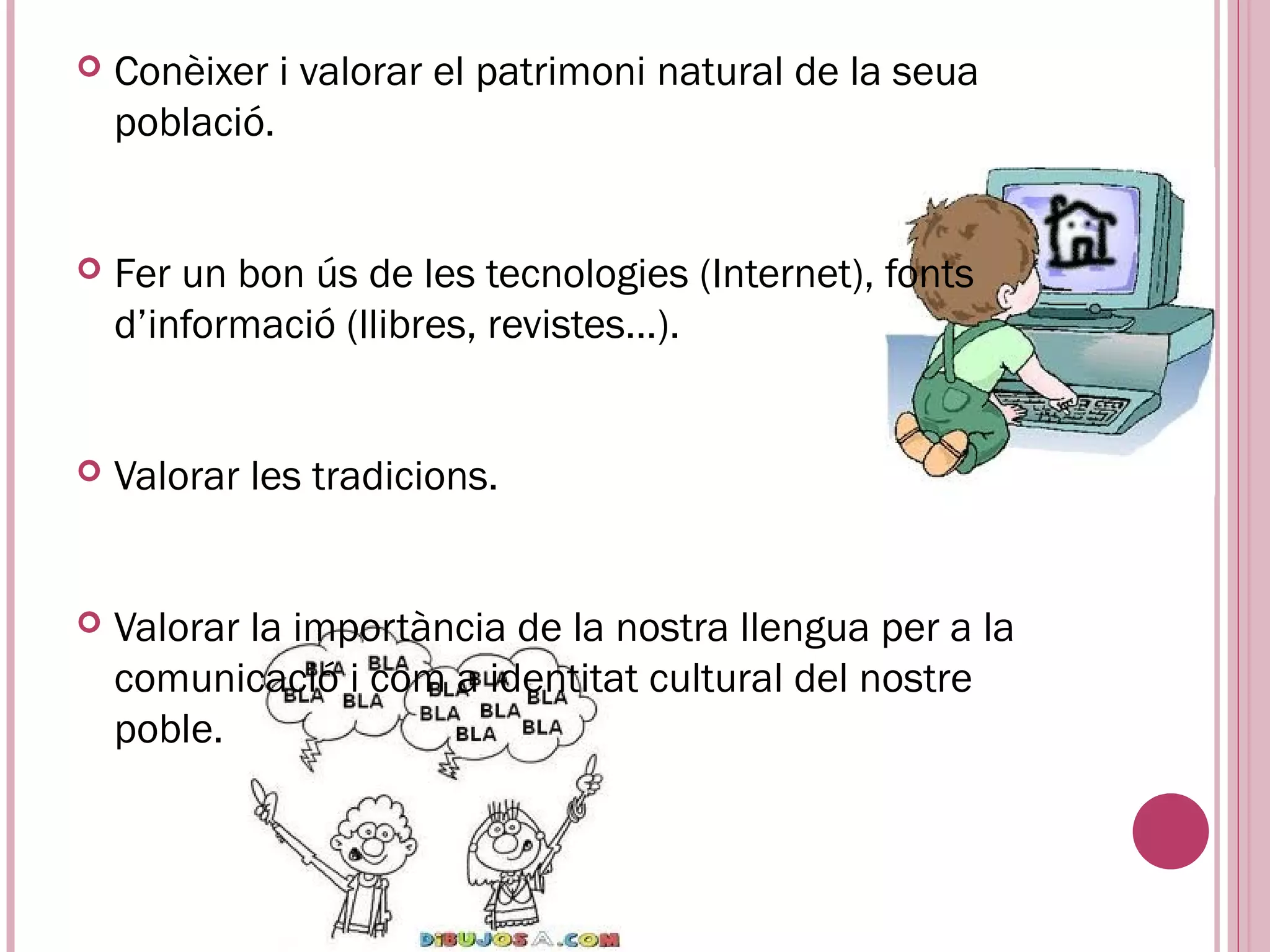    Conèixer i valorar el patrimoni natural de la seua
    població.


   Fer un bon ús de les tecnologies (Internet), fonts
    d’informació (llibres, revistes...).


   Valorar les tradicions.


   Valorar la importància de la nostra llengua per a la
    comunicació i com a identitat cultural del nostre
    poble.
 