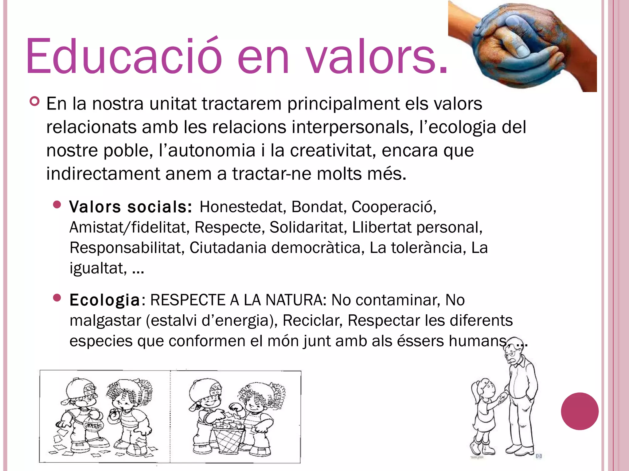 Educació en valors.
   En la nostra unitat tractarem principalment els valors
    relacionats amb les relacions interpersonals, l’ecologia del
    nostre poble, l’autonomia i la creativitat, encara que
    indirectament anem a tractar-ne molts més.
     Valors   socials: Honestedat, Bondat, Cooperació,
      Amistat/fidelitat, Respecte, Solidaritat, Llibertat personal,
      Responsabilitat, Ciutadania democràtica, La tolerància, La
      igualtat, ...
     Ecologia:  RESPECTE A LA NATURA: No contaminar, No
      malgastar (estalvi d’energia), Reciclar, Respectar les diferents
      especies que conformen el món junt amb als éssers humans, ...
 