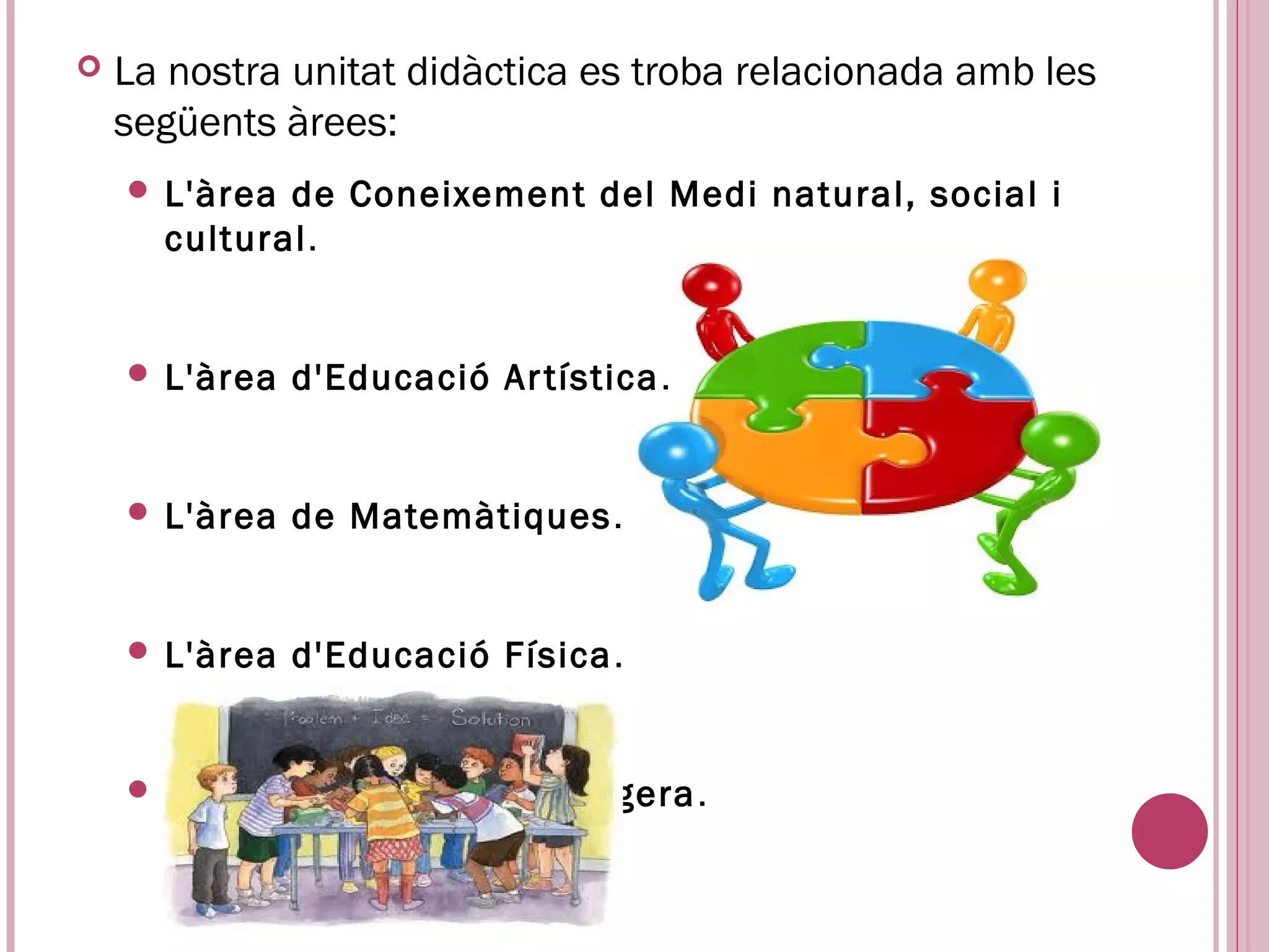    La nostra unitat didàctica es troba relacionada amb les
    següents àrees:
     L'àrea de Coneixement del Medi natural, social i
      cultural.


     L'àrea   d'Educació Ar tística .


     L'àrea   de Matemàtiques .


     L'àrea   d'Educació Física .


     L’àrea   de llengua estrangera .
 