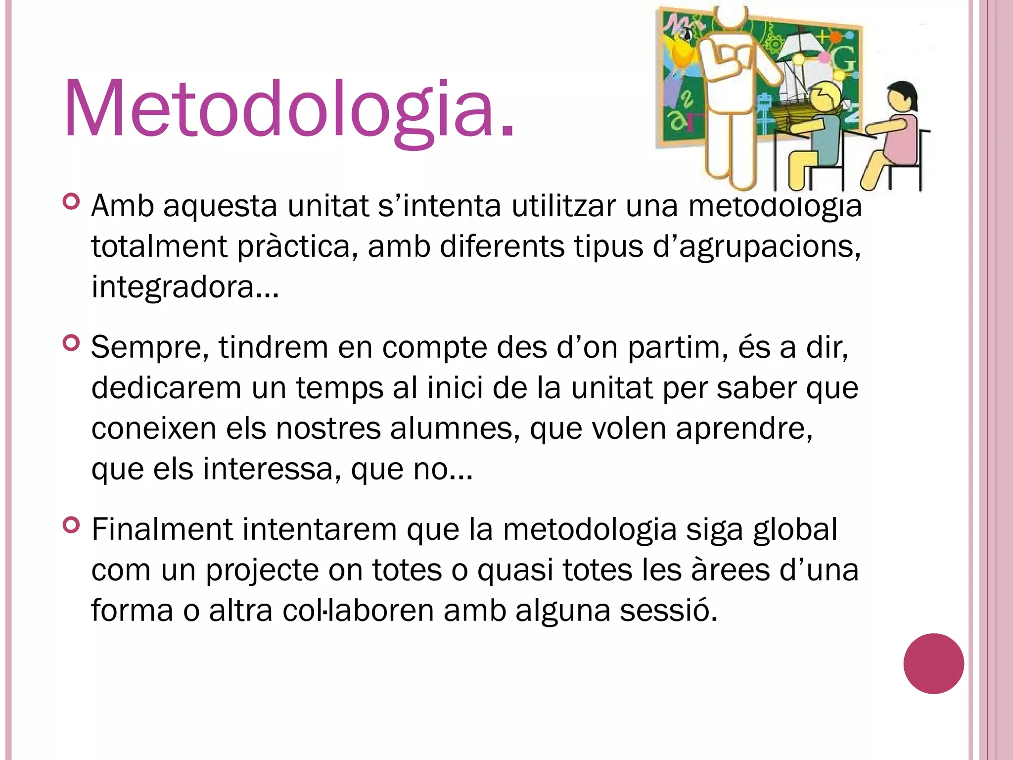Metodologia.
   Amb aquesta unitat s’intenta utilitzar una metodologia
    totalment pràctica, amb diferents tipus d’agrupacions,
    integradora…
   Sempre, tindrem en compte des d’on partim, és a dir,
    dedicarem un temps al inici de la unitat per saber que
    coneixen els nostres alumnes, que volen aprendre,
    que els interessa, que no...
   Finalment intentarem que la metodologia siga global
    com un projecte on totes o quasi totes les àrees d’una
    forma o altra col·laboren amb alguna sessió.
 