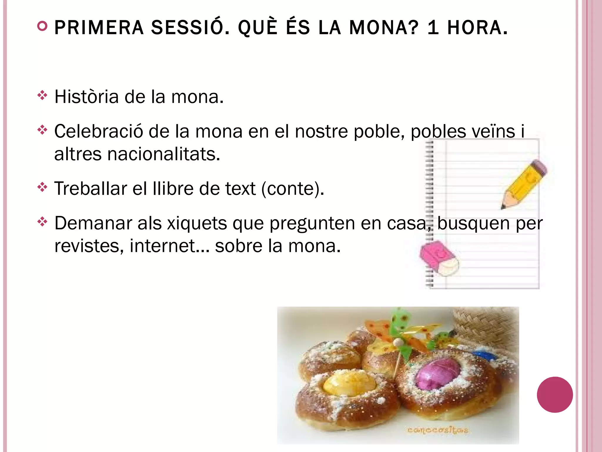    PRIMERA SESSIÓ. QUÈ ÉS LA MONA? 1 HORA .


   Història de la mona.
   Celebració de la mona en el nostre poble, pobles veïns i
    altres nacionalitats.
   Treballar el llibre de text (conte).
   Demanar als xiquets que pregunten en casa, busquen per
    revistes, internet... sobre la mona.
 