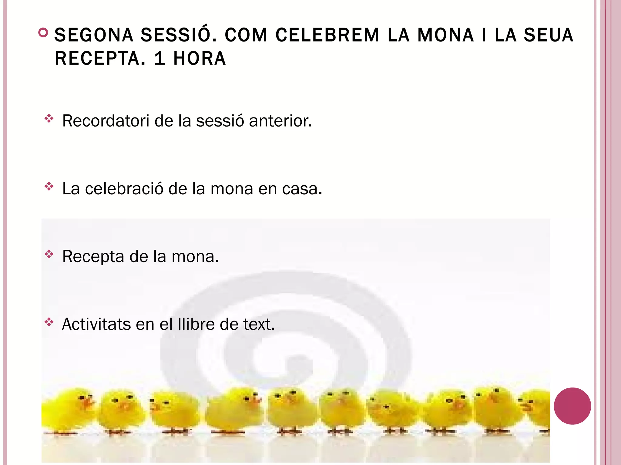    SEGONA SESSIÓ. COM CELEBREM LA MONA I LA SEUA
    RECEPTA . 1 HORA


   Recordatori de la sessió anterior.


   La celebració de la mona en casa.


   Recepta de la mona.


   Activitats en el llibre de text.
 