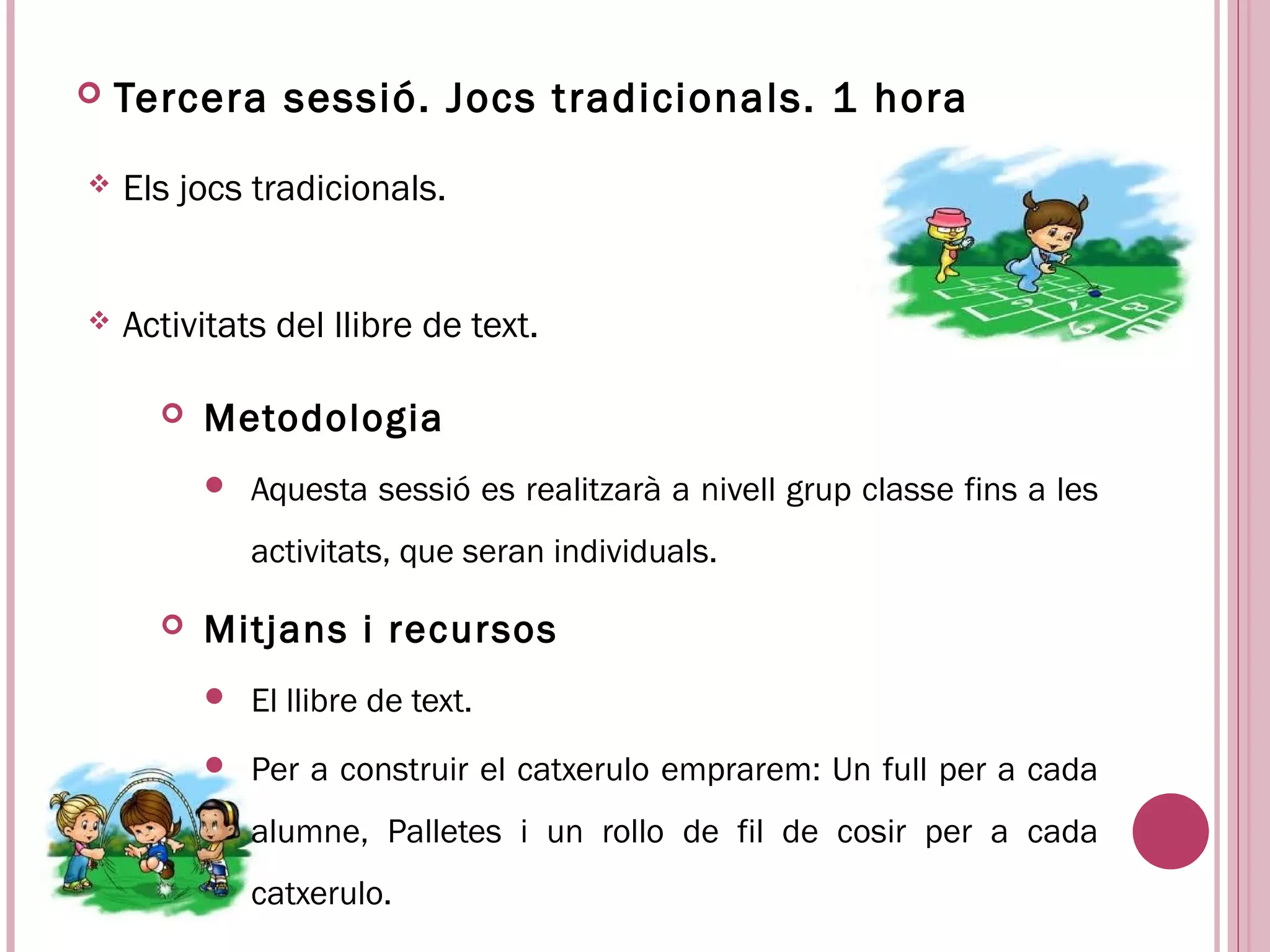    Tercera sessió. Jocs tradicionals. 1 hora
   Els jocs tradicionals.


   Activitats del llibre de text.

         Metodologia
             Aquesta sessió es realitzarà a nivell grup classe fins a les
              activitats, que seran individuals.

         Mitjans i recursos
             El llibre de text.
             Per a construir el catxerulo emprarem: Un full per a cada
              alumne, Palletes i un rollo de fil de cosir per a cada
              catxerulo.
 