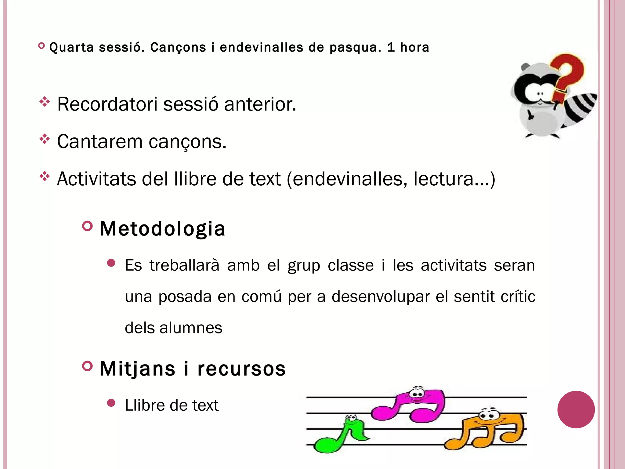    Quar ta sessió. Cançons i endevinalles de pasqua. 1 hora



    Recordatori sessió anterior.
    Cantarem cançons.
    Activitats del llibre de text (endevinalles, lectura…)

           Metodologia
               Es treballarà amb el grup classe i les activitats seran
                una posada en comú per a desenvolupar el sentit crític
                dels alumnes

           Mitjans i recursos
               Llibre de text
 