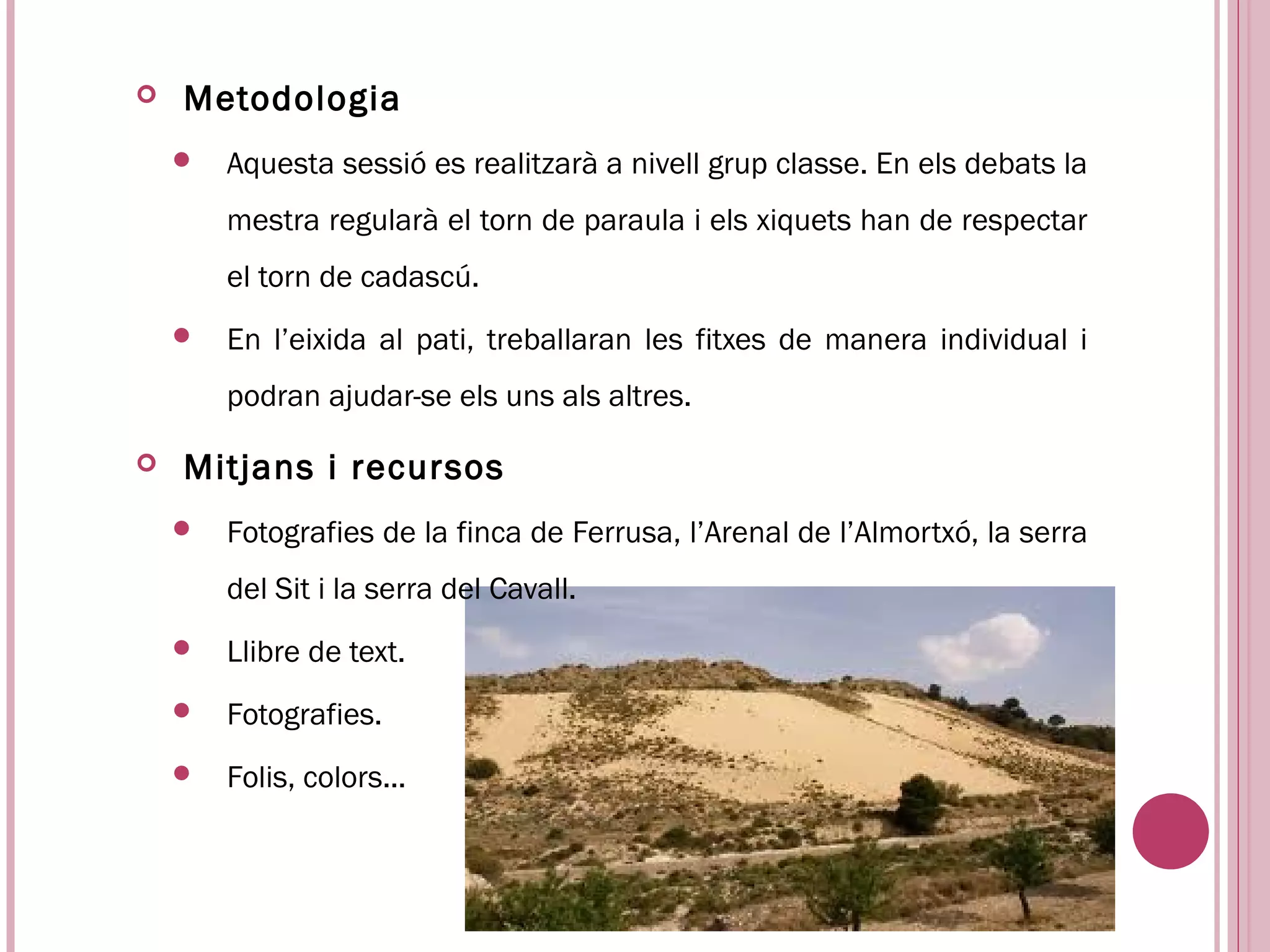    Metodologia
       Aquesta sessió es realitzarà a nivell grup classe. En els debats la
        mestra regularà el torn de paraula i els xiquets han de respectar
        el torn de cadascú.
       En l’eixida al pati, treballaran les fitxes de manera individual i
        podran ajudar-se els uns als altres.

   Mitjans i recursos
       Fotografies de la finca de Ferrusa, l’Arenal de l’Almortxó, la serra
        del Sit i la serra del Cavall.
       Llibre de text.
       Fotografies.
       Folis, colors...
 