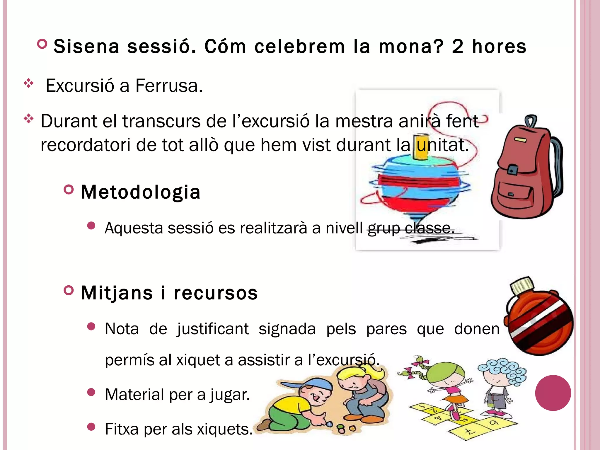    Sisena sessió. Cóm celebrem la mona? 2 hores
   Excursió a Ferrusa.
   Durant el transcurs de l’excursió la mestra anirà fent
    recordatori de tot allò que hem vist durant la unitat.

           Metodologia
               Aquesta sessió es realitzarà a nivell grup classe.


           Mitjans i recursos
               Nota de justificant signada pels pares que donen
                permís al xiquet a assistir a l’excursió.
               Material per a jugar.
               Fitxa per als xiquets.
 