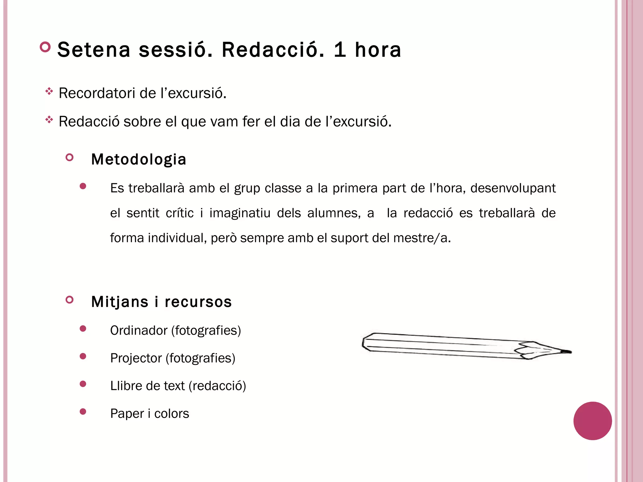    Setena sessió. Redacció. 1 hora
   Recordatori de l’excursió.
   Redacció sobre el que vam fer el dia de l’excursió.

           Metodologia
             Es treballarà amb el grup classe a la primera part de l’hora, desenvolupant
              el sentit crític i imaginatiu dels alumnes, a la redacció es treballarà de
              forma individual, però sempre amb el suport del mestre/a.



           Mitjans i recursos
             Ordinador (fotografies)
             Projector (fotografies)
             Llibre de text (redacció)
             Paper i colors
 