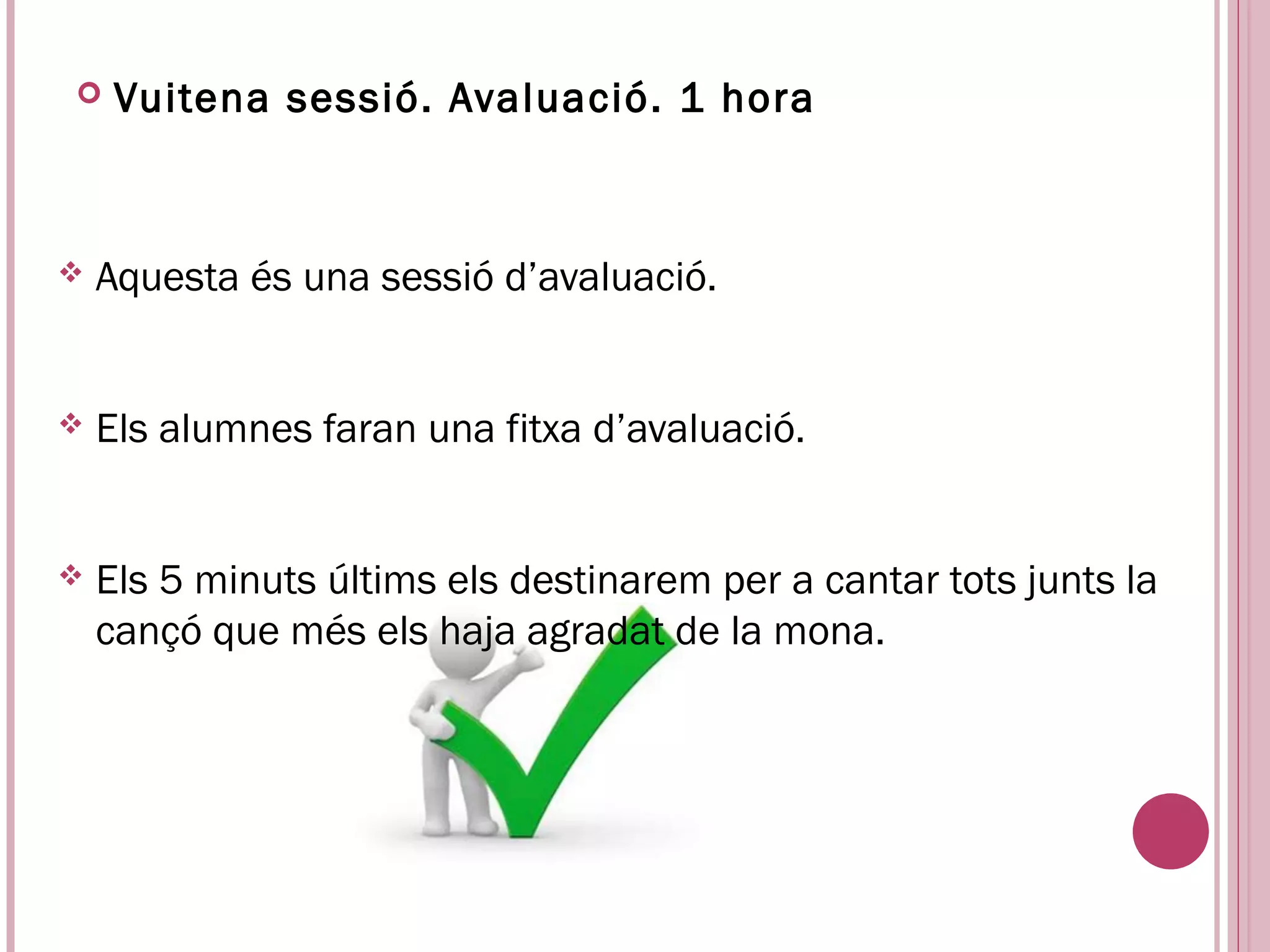     Vuitena sessió. Avaluació. 1 hora



   Aquesta és una sessió d’avaluació.


   Els alumnes faran una fitxa d’avaluació.


   Els 5 minuts últims els destinarem per a cantar tots junts la
    cançó que més els haja agradat de la mona.
 