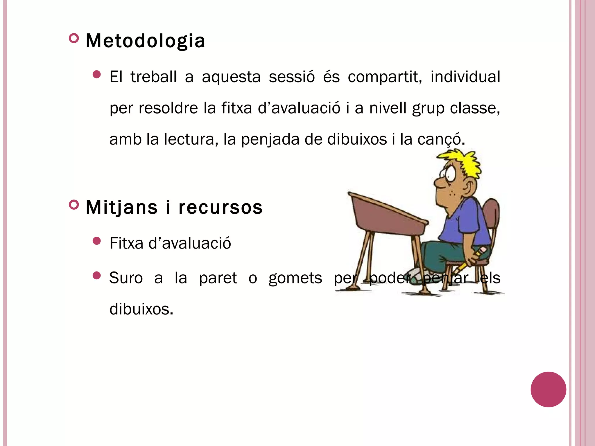    Metodologia
     El   treball a aquesta sessió és compartit, individual
      per resoldre la fitxa d’avaluació i a nivell grup classe,
      amb la lectura, la penjada de dibuixos i la cançó.


   Mitjans i recursos
     Fitxa   d’avaluació
     Suro    a la paret o gomets per poder penjar els
      dibuixos.
 