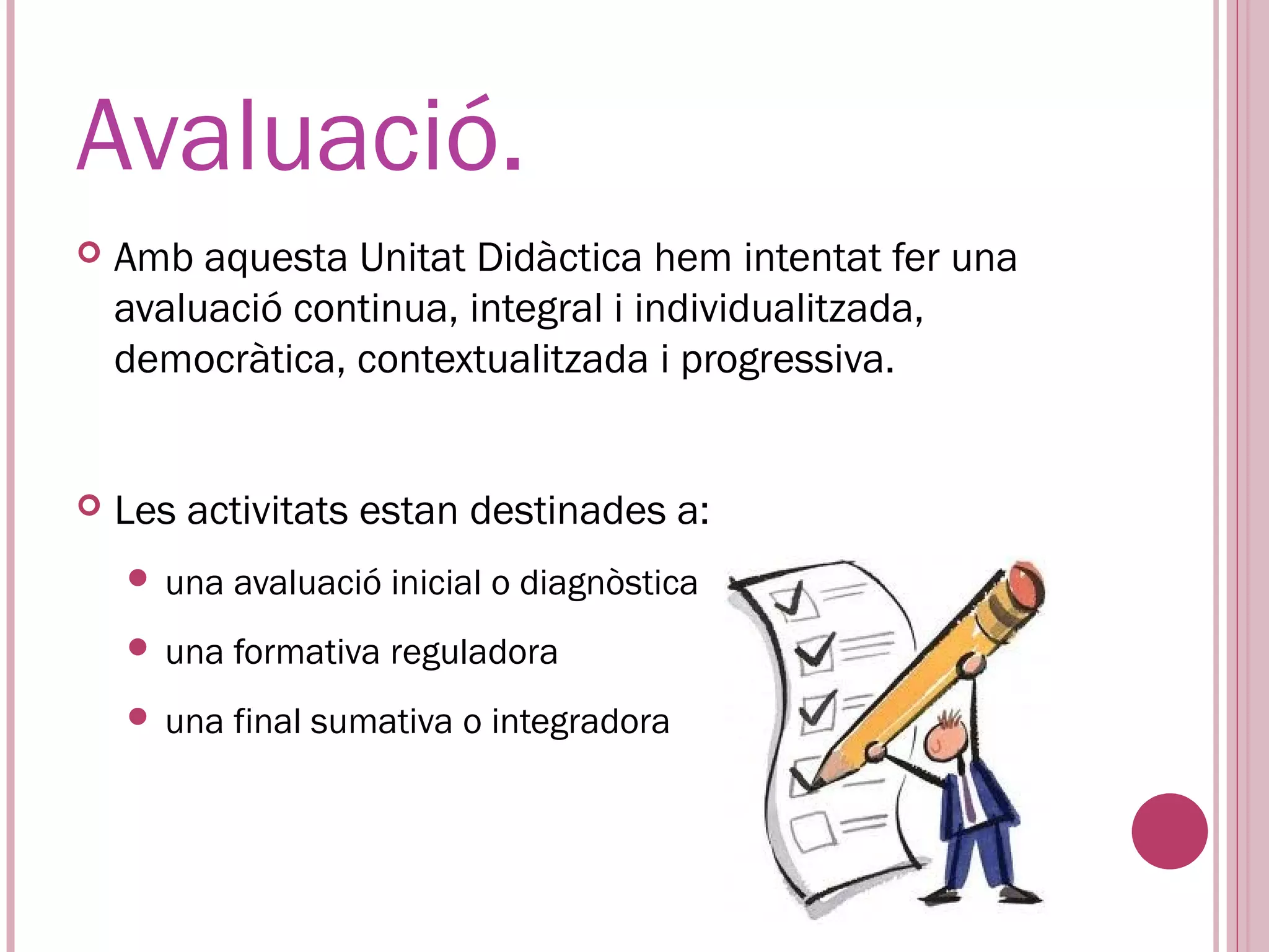 Avaluació.
   Amb aquesta Unitat Didàctica hem intentat fer una
    avaluació continua, integral i individualitzada,
    democràtica, contextualitzada i progressiva.


   Les activitats estan destinades a:
     una   avaluació inicial o diagnòstica
     una   formativa reguladora
     una   final sumativa o integradora
 