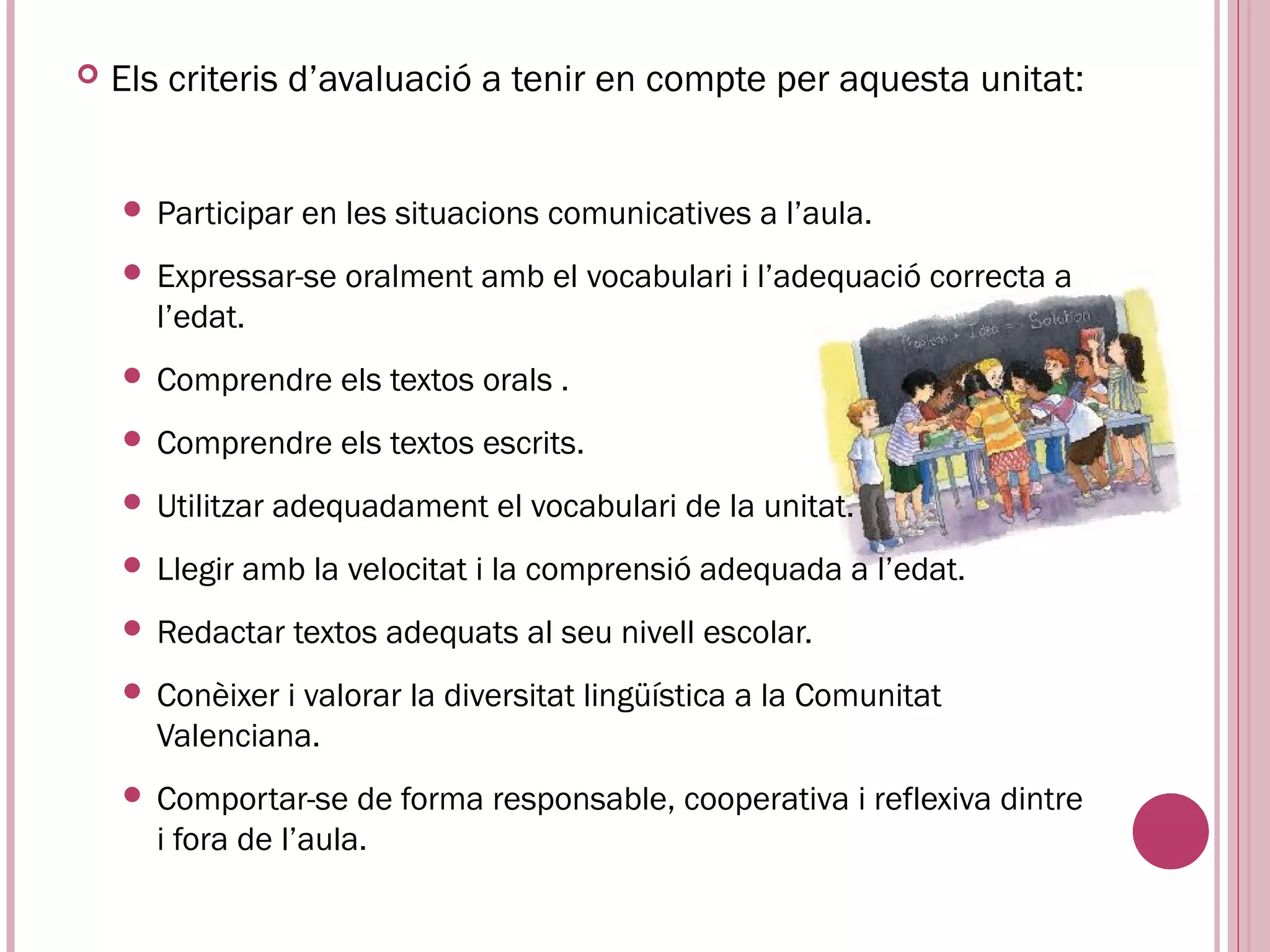    Els criteris d’avaluació a tenir en compte per aquesta unitat:


     Participar    en les situacions comunicatives a l’aula.
     Expressar-se     oralment amb el vocabulari i l’adequació correcta a
      l’edat.
     Comprendre      els textos orals .
     Comprendre      els textos escrits.
     Utilitzar   adequadament el vocabulari de la unitat.
     Llegir   amb la velocitat i la comprensió adequada a l’edat.
     Redactar     textos adequats al seu nivell escolar.
     Conèixer i valorar la diversitat lingüística a la Comunitat
      Valenciana.
     Comportar-se    de forma responsable, cooperativa i reflexiva dintre
      i fora de l’aula.
 