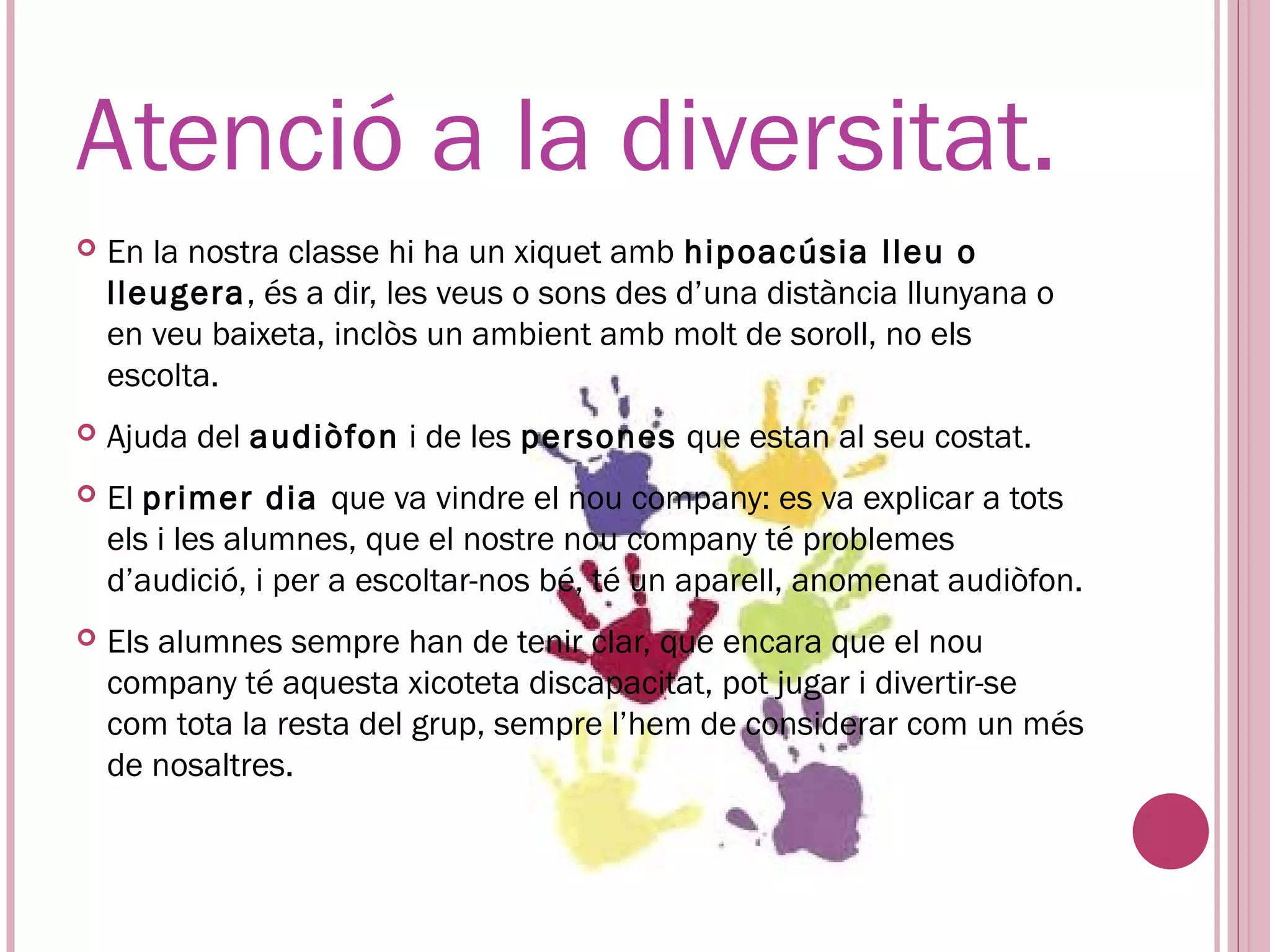 Atenció a la diversitat.
   En la nostra classe hi ha un xiquet amb hipoacúsia lleu o
    lleugera, és a dir, les veus o sons des d’una distància llunyana o
    en veu baixeta, inclòs un ambient amb molt de soroll, no els
    escolta.
   Ajuda del audiòfon i de les persones que estan al seu costat.
   El primer dia que va vindre el nou company: es va explicar a tots
    els i les alumnes, que el nostre nou company té problemes
    d’audició, i per a escoltar-nos bé, té un aparell, anomenat audiòfon.
   Els alumnes sempre han de tenir clar, que encara que el nou
    company té aquesta xicoteta discapacitat, pot jugar i divertir-se
    com tota la resta del grup, sempre l’hem de considerar com un més
    de nosaltres.
 