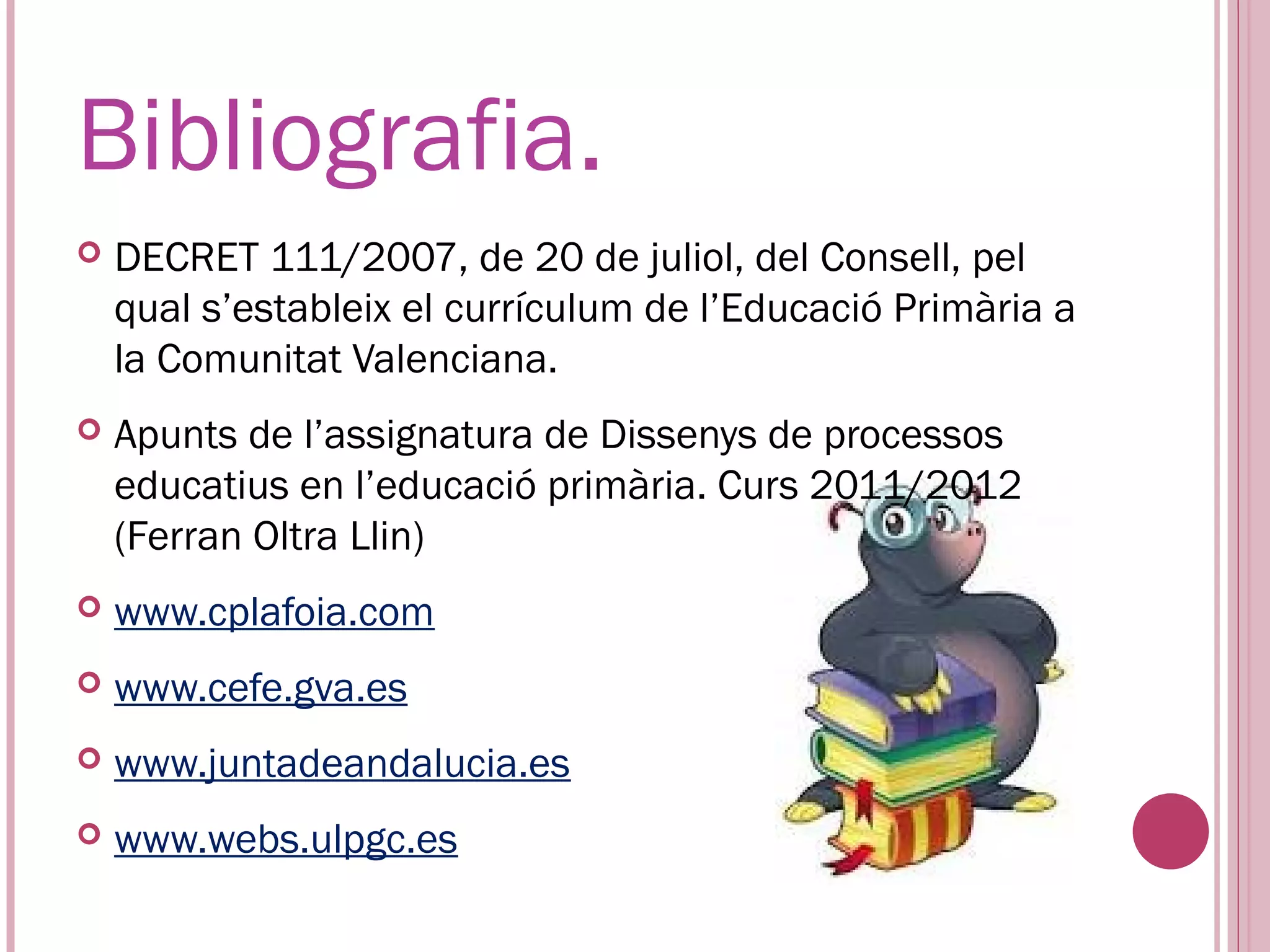 Bibliografia.
   DECRET 111/2007, de 20 de juliol, del Consell, pel
    qual s’estableix el currículum de l’Educació Primària a
    la Comunitat Valenciana.
   Apunts de l’assignatura de Dissenys de processos
    educatius en l’educació primària. Curs 2011/2012
    (Ferran Oltra Llin)
   www.cplafoia.com
   www.cefe.gva.es
   www.juntadeandalucia.es
   www.webs.ulpgc.es
 