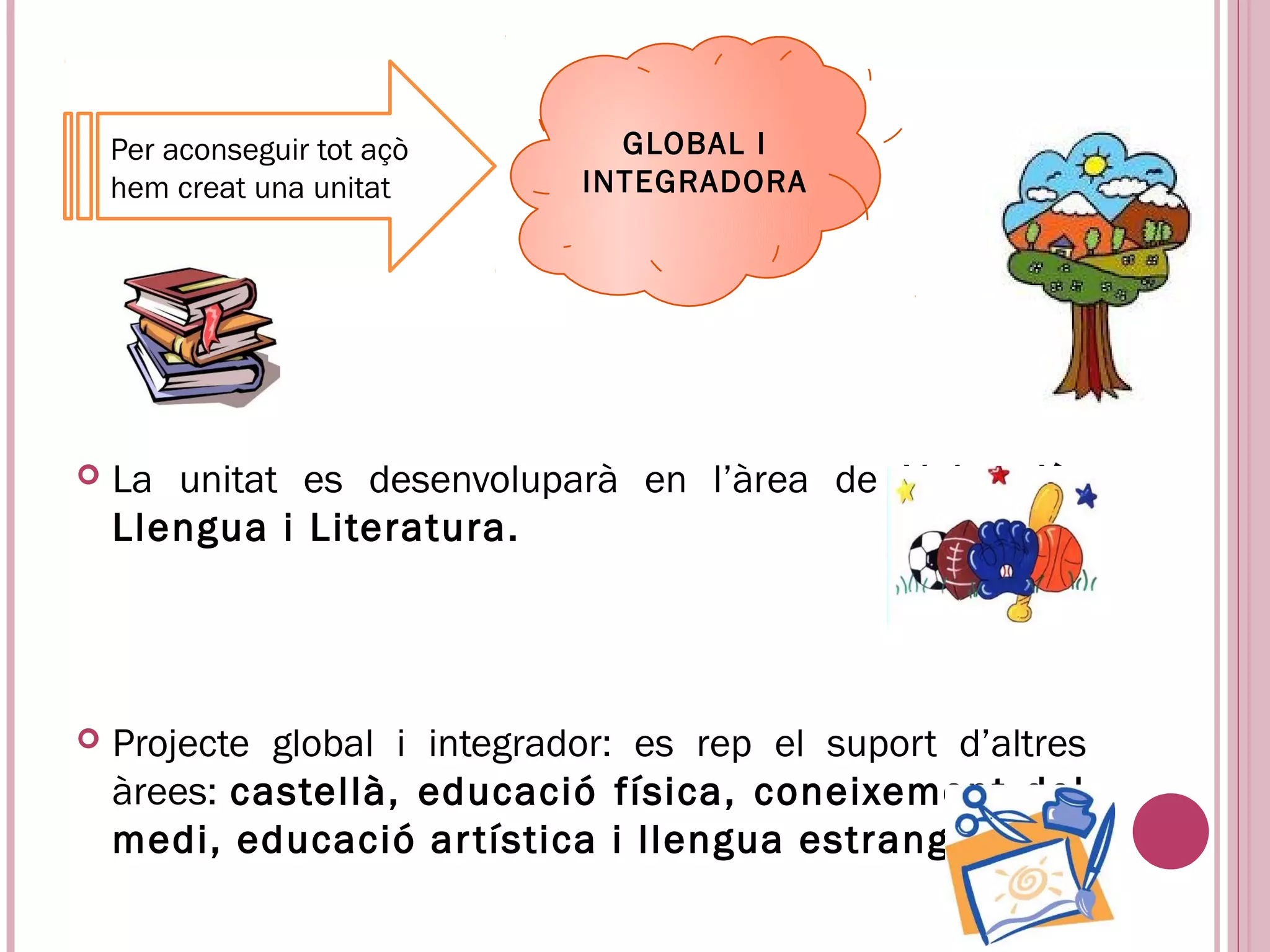 Per aconseguir tot açò      GLOBAL I
    hem creat una unitat      INTEGRADORA




   La unitat es desenvoluparà en l’àrea de Valencià:
    Llengua i Literatura.




   Projecte global i integrador: es rep el suport d’altres
    àrees: castellà, educació física, coneixement del
    medi, educació ar tística i llengua estrangera.
 