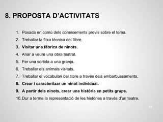 8. PROPOSTA D’ACTIVITATS
1. Posada en comú dels coneixements previs sobre el tema.
2. Treballar la fitxa tècnica del llibre.
3. Visitar una fàbrica de ninots.
4. Anar a veure una obra teatral.
5. Fer una sortida a una granja.
6. Treballar els animals visitats.
7. Treballar el vocabulari del llibre a través dels embarbussaments.
8. Crear i caracteritzar un ninot individual.
9. A partir dels ninots, crear una història en petits grups.
10.Dur a terme la representació de les històries a través d’un teatre.
10
 