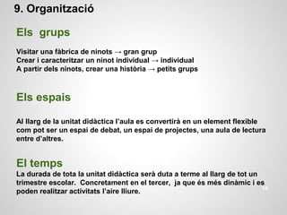 9. Organització
Els grups
Visitar una fàbrica de ninots → gran grup
Crear i caracteritzar un ninot individual → individual
A partir dels ninots, crear una història → petits grups
Els espais
Al llarg de la unitat didàctica l’aula es convertirà en un element flexible
com pot ser un espai de debat, un espai de projectes, una aula de lectura
entre d’altres.
El temps
La durada de tota la unitat didàctica serà duta a terme al llarg de tot un
trimestre escolar. Concretament en el tercer, ja que és més dinàmic i es
poden realitzar activitats l’aire lliure. 14
 