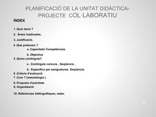 PLANIFICACIÓ DE LA UNITAT DIDÀCTICA-
PROJECTE COL·LABORATIU
ÍNDEX
1 .Quin tema ?
2. Àrees implicades.
3. Justificació.
4 .Què pretenem ?
a .Capacitats/ Competències
b. Objectius
5 .Quins continguts?
a . Continguts comuns . Seqüència .
b. Específics per assignatures. Seqüència.
6 .Criteris d'avaluació
7 .Com ? (metodologia )
8. Proposta d'activitats
9. Organització
10. Referències bibliogràfiques, webs.
2
 