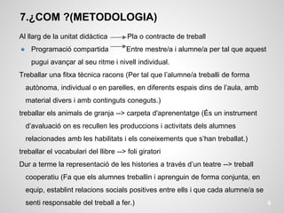 7.¿COM ?(METODOLOGIA)
Al llarg de la unitat didàctica Pla o contracte de treball
● Programació compartida Entre mestre/a i alumne/a per tal que aquest
pugui avançar al seu ritme i nivell individual.
Treballar una fitxa tècnica racons (Per tal que l’alumne/a treballi de forma
autònoma, individual o en parelles, en diferents espais dins de l’aula, amb
material divers i amb continguts coneguts.)
treballar els animals de granja --> carpeta d'aprenentatge (És un instrument
d’avaluació on es recullen les produccions i activitats dels alumnes
relacionades amb les habilitats i els coneixements que s’han treballat.)
treballar el vocabulari del llibre --> foli giratori
Dur a terme la representació de les histories a través d’un teatre --> treball
cooperatiu (Fa que els alumnes treballin i aprenguin de forma conjunta, en
equip, establint relacions socials positives entre ells i que cada alumne/a se
senti responsable del treball a fer.) 9
 