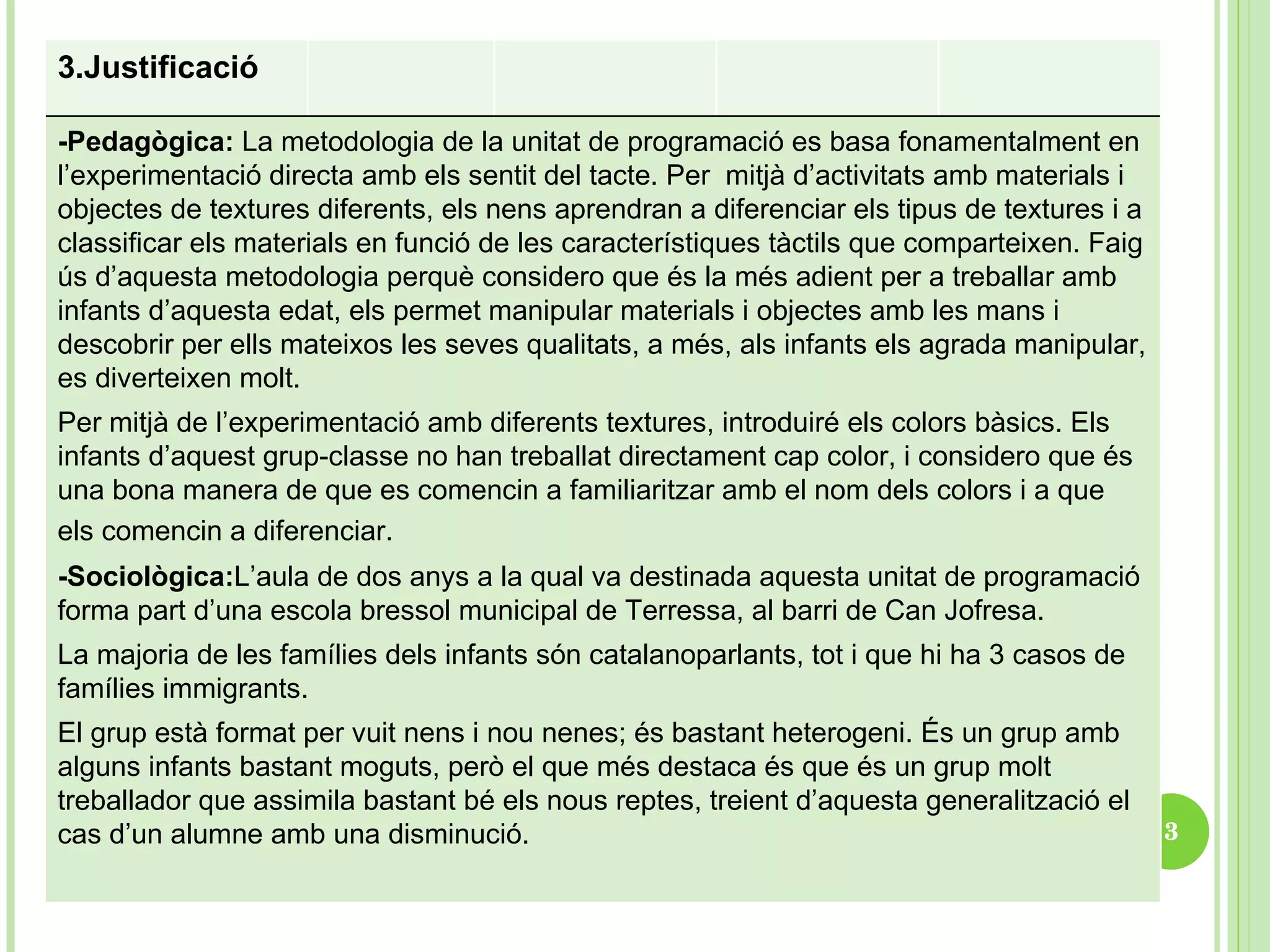 3.Justificació  -Pedagògica:  La metodologia de la unitat de programació es basa fonamentalment en l’experimentació directa amb els sentit del tacte. Per  mitjà d’activitats amb materials i objectes de textures diferents, els nens aprendran a diferenciar els tipus de textures i a classificar els materials en funció de les característiques tàctils que comparteixen. Faig ús d’aquesta metodologia perquè considero que és la més adient per a treballar amb infants d’aquesta edat, els permet manipular materials i objectes amb les mans i descobrir per ells mateixos les seves qualitats, a més, als infants els agrada manipular, es diverteixen molt.  Per mitjà de l’experimentació amb diferents textures, introduiré els colors bàsics. Els infants d’aquest grup-classe no han treballat directament cap color, i considero que és una bona manera de que es comencin a familiaritzar amb el nom dels colors i a que els comencin a diferenciar.   -Sociològica: L’aula de dos anys a la qual va destinada aquesta unitat de programació forma part d’una escola bressol municipal de Terressa, al barri de Can Jofresa.  La majoria de les famílies dels infants són catalanoparlants, tot i que hi ha 3 casos de famílies immigrants.  El grup està format per vuit nens i nou nenes; és bastant heterogeni. És un grup amb alguns infants bastant moguts, però el que més destaca és que és un grup molt treballador que assimila bastant bé els nous reptes, treient d’aquesta generalització el cas d’un alumne amb una disminució. 