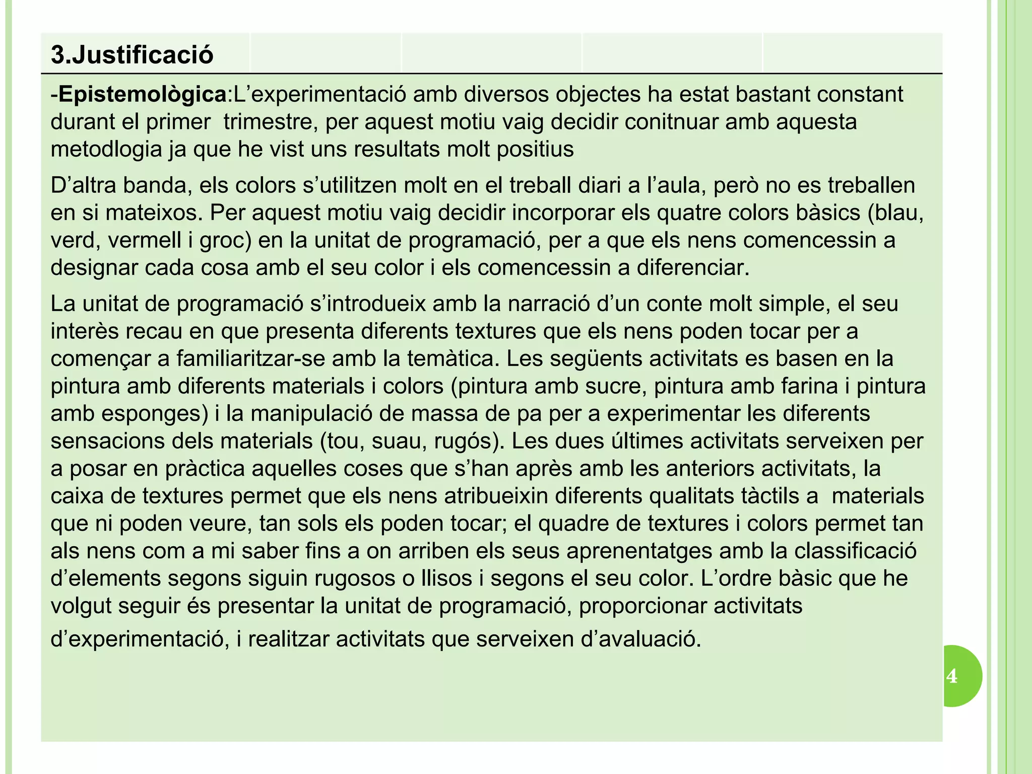 3.Justificació  - Epistemològica : L’experimentació amb diversos objectes ha estat bastant constant durant el primer  trimestre, per aquest motiu vaig decidir conitnuar amb aquesta metodlogia ja que he vist uns resultats molt positius  D’altra banda, els colors s’utilitzen molt en el treball diari a l’aula, però no es treballen en si mateixos. Per aquest motiu vaig decidir incorporar els quatre colors bàsics (blau, verd, vermell i groc) en la unitat de programació, per a que els nens comencessin a designar cada cosa amb el seu color i els comencessin a diferenciar.  La unitat de programació s’introdueix amb la narració d’un conte molt simple, el seu interès recau en que presenta diferents textures que els nens poden tocar per a començar a familiaritzar-se amb la temàtica. Les següents activitats es basen en la pintura amb diferents materials i colors (pintura amb sucre, pintura amb farina i pintura amb esponges) i la manipulació de massa de pa per a experimentar les diferents sensacions dels materials (tou, suau, rugós). Les dues últimes activitats serveixen per a posar en pràctica aquelles coses que s’han après amb les anteriors activitats, la caixa de textures permet que els nens atribueixin diferents qualitats tàctils a  materials que ni poden veure, tan sols els poden tocar; el quadre de textures i colors permet tan als nens com a mi saber fins a on arriben els seus aprenentatges amb la classificació d’elements segons siguin rugosos o llisos i segons el seu color. L’ordre bàsic que he volgut seguir és presentar la unitat de programació, proporcionar activitats d’experimentació, i realitzar activitats que serveixen d’avaluació.   