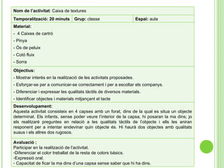 Objectius: - Mostrar interès en la realització de les activitats proposades. - Esforçar-se per a comunicar-se correctament i per a escoltar els companys.  - Diferenciar i expressar les qualitats tàctils de diversos materials. - Identificar objectes i materials mitjançant el tacte Desenvolupament: Aquesta activitat consisteix en 4 capses amb un forat, dins de la qual es situa un objecte determinat. Els infants, sense poder veure l’interior de la capsa, hi posaran la ma dins; jo els realitzaré preguntes en relació a les qualitats tàctils de l’objecte i ells les aniran responent per a intentar endevinar quin objecte és. Hi haurà dos objectes amb qualitats suaus i els altres dos rugosos. Nom de l’activitat :  Caixa de textures Temporalització: 20 minuts Grup:  classe Espai:  aula Material: -  4 Caixes de cartró - Pinya - Ós de peluix - Cotó fluix - Sorra Avaluació : Participar en la realització de l’activitat. Diferenciar el color treballat de la resta de colors bàsics. Expressió oral. Capacitat de ficar la ma dins d’una capsa sense saber que hi ha dins. 