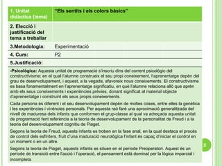 P2 4. Curs: Experimentació 3.Metodologia:  2. Elecció i justificació del tema a treballar 1. Unitat didàctica (tema) “ Els sentits i els colors bàsics” 5.Justificació: -Psicològica:   Aquesta unitat de programació s’inscriu dins del corrent psicològic del constructivisme; en el qual l’alumne construeix el seu propi coneixement, l’aprenentatge depèn del grau de desenvolupament, i aquest, a la vegada, afavoreix nous coneixements. El constructivisme es basa fonamentalment en l’aprenentatge significatiu, en què l’alumne relaciona allò que aprèn amb els seus coneixements i experiències prèvies, donant significat al material objecte d’aprenentatge i construint els seus propis coneixements.  Cada persona és diferent i el seu desenvolupament depèn de moltes coses, entre elles la genètica i les experiències i vivències personals. Per aquesta raó faré una aproximació generalitzada del nivell de maduresa dels infants que conformen el grup-classe al qual va adreçada aquesta unitat de programació fent referència a la teoria de desenvolupament de la personalitat de Freud i a la teoria del desenvolupament cognitiu de Piaget. Segons la teoria de Freud, aquests infants es troben en la fase anal, en la qual destaca el procés de control dels esfínters, fruit d’una maduració neurològica l’infant és capaç d’iniciar el control en un moment o en un altre.  Segons la teoria de Piaget, aquests infants es situen en el període Preoperatori. Aquest és un període de transició entre l’acció i l’operació, el pensament està dominat per la lògica imparcial i incompleta.   