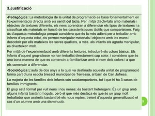 3.Justificació  -Pedagògica:  La metodologia de la unitat de programació es basa fonamentalment en l’experimentació directa amb els sentit del tacte. Per  mitjà d’activitats amb materials i objectes de textures diferents, els nens aprendran a diferenciar els tipus de textures i a classificar els materials en funció de les característiques tàctils que comparteixen. Faig ús d’aquesta metodologia perquè considero que és la més adient per a treballar amb infants d’aquesta edat, els permet manipular materials i objectes amb les mans i descobrir per ells mateixos les seves qualitats, a més, als infants els agrada manipular, es diverteixen molt.  Per mitjà de l’experimentació amb diferents textures, introduiré els colors bàsics. Els infants d’aquest grup-classe no han treballat directament cap color, i considero que és una bona manera de que es comencin a familiaritzar amb el nom dels colors i a que els comencin a diferenciar.   -Sociològica: L’aula de dos anys a la qual va destinada aquesta unitat de programació forma part d’una escola bressol municipal de Terressa, al barri de Can Jofresa.  La majoria de les famílies dels infants són catalanoparlants, tot i que hi ha 3 casos de famílies immigrants.  El grup està format per vuit nens i nou nenes; és bastant heterogeni. És un grup amb alguns infants bastant moguts, però el que més destaca és que és un grup molt treballador que assimila bastant bé els nous reptes, treient d’aquesta generalització el cas d’un alumne amb una disminució. 