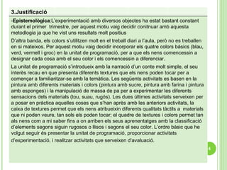 3.Justificació  - Epistemològica : L’experimentació amb diversos objectes ha estat bastant constant durant el primer  trimestre, per aquest motiu vaig decidir conitnuar amb aquesta metodlogia ja que he vist uns resultats molt positius  D’altra banda, els colors s’utilitzen molt en el treball diari a l’aula, però no es treballen en si mateixos. Per aquest motiu vaig decidir incorporar els quatre colors bàsics (blau, verd, vermell i groc) en la unitat de programació, per a que els nens comencessin a designar cada cosa amb el seu color i els comencessin a diferenciar.  La unitat de programació s’introdueix amb la narració d’un conte molt simple, el seu interès recau en que presenta diferents textures que els nens poden tocar per a començar a familiaritzar-se amb la temàtica. Les següents activitats es basen en la pintura amb diferents materials i colors (pintura amb sucre, pintura amb farina i pintura amb esponges) i la manipulació de massa de pa per a experimentar les diferents sensacions dels materials (tou, suau, rugós). Les dues últimes activitats serveixen per a posar en pràctica aquelles coses que s’han après amb les anteriors activitats, la caixa de textures permet que els nens atribueixin diferents qualitats tàctils a  materials que ni poden veure, tan sols els poden tocar; el quadre de textures i colors permet tan als nens com a mi saber fins a on arriben els seus aprenentatges amb la classificació d’elements segons siguin rugosos o llisos i segons el seu color. L’ordre bàsic que he volgut seguir és presentar la unitat de programació, proporcionar activitats d’experimentació, i realitzar activitats que serveixen d’avaluació.   