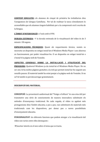 CONTEXT EDUCATIU: els alumnes de cinquè de primària ho treballarien dins
l’assignatura de Llengua Castellana. Per tal de realitzar la tasca còmodament és
aconsellable que els alumnes tinguin habilitats per a la comprensió oral i escrita de
la llengua.
L’ÀMBIT D’INTERVENCIÓ: a l’aula amb el PDI.
DURADA ESTIMADA:  la durada estimada de la visualització del vídeo és de 3
minuts i 38 segons.
ESPECIFICACIONS TÈCNIQUES: Quant als requeriments tècnics, només es
necessita un dispositiu on estigui instal·lat el Windows Media Player i uns altaveus
en funcionament, per poder visualitzar-ho. O un dispositiu on estigui instal·lat o
s’instal·li la p{gina web de Youtube.
ASPECTES GENERALS SOBRE LA INSTAL·LACIÓ I UTILITZACIÓ

DEL

PROGRAMA: Qualsevol Windows ja du instal·lat el Windows Media Player. De no
ser així, hi ha moltes pàgines gratuïtes a la red que permet instal·lar-ho seguint uns
senzills passos. El material també ha estat penjat a la pàgina web de Youtube. Si no
se’l té també es pot descarregar gratuïtament.

DESCRIPCIÓ DEL MATERIAL.

CONCEPCIÓ: La presentació audiovisual del “Viatge a Colliure” és una eina útil per
transmetre una sèrie de coneixements de manera innovadora substituint els
mètodes d’ensenyança tradicional. De cada vegada, el vídeo va agafant més
protagonisme dins l’{mbit educatiu; a poc a poc, van substituint els materials més
tradicionals com les diapositives, per donar pas a noves possibilitats
d’ensenyament educatiu.
FUNCIONALITAT: les diferents funcions que podem atorgar a la visualització del
vídeo son varies entre elles destaquem :
Suscitar interès en el nen sobre el tema que es tracta.

 