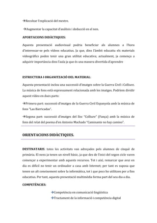 Recolzar l’explicació del mestre.
Augmentar la capacitat d’an{lisis i deducció en el nen.
APORTACIONS DIDÀCTIQUES:
Aquesta presentació audiovisual podria beneficiar als alumnes a l’hora
d’interessar-se pels vídeos educatius. Ja que, dins l’{mbit educatiu els materials
videogràfics poden tenir una gran utilitat educativa; actualment, ja comença a
adquirir importància dins l’aula ja que és una manera divertida d’aprendre

ESTRUCTURA I ORGANITZACIÓ DEL MATERIAL:
Aquesta presentació inclou una successió d’imatges sobre la Guerra Civil i Colliure.
La música de fons està expressament relacionada amb les imatges. Podríem dividir
aquest vídeo en dues parts:
Primera part: successió d’imatges de la Guerra Civil Espanyola amb la música de
fons “Las Barricadas”.
Segona part: successió d’imatges del lloc “Colliure” (Fança) amb la música de
fons del relat del poema d’en Antonio Machado “Caminante no hay camino”.

ORIENTACIONS DIDÀCTIQUES.

DESTINATARIS: totes les activitats van adreçades pels alumnes de cinquè de
primària. El nens ja tenen un nivell bàsic, ja que des de l’inici del segon cicle varen
començar a experimentar amb aquests recursos. Tot i així, remarcar que avui en
dia es difícil no tenir un ordinador a casa amb Internet; per tant es suposa que
tenen un alt coneixement sobre la informàtica, tot i que pocs ho utilitzen per a fins
educatius. Per tant, aquesta presentació multimèdia forma part del seu dia a dia.
COMPETÈNCIES:
Competència en comunicació lingüística
Tractament de la informació i competència digital

 