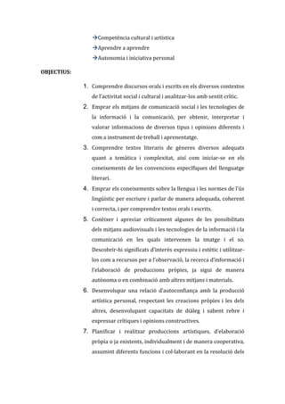 Competència cultural i artística
Aprendre a aprendre
Autonomia i iniciativa personal
OBJECTIUS:

1. Comprendre discursos orals i escrits en els diversos contextos
de l’activitat social i cultural i analitzar-los amb sentit crític.

2. Emprar els mitjans de comunicació social i les tecnologies de
la informació i la comunicació, per obtenir, interpretar i
valorar informacions de diversos tipus i opinions diferents i
com a instrument de treball i aprenentatge.

3. Comprendre textos literaris de gèneres diversos adequats
quant a temàtica i complexitat, així com iniciar-se en els
coneixements de les convencions específiques del llenguatge
literari.

4. Emprar els coneixements sobre la llengua i les normes de l'ús
lingüístic per escriure i parlar de manera adequada, coherent
i correcta, i per comprendre textos orals i escrits.

5. Conèixer i apreciar críticament algunes de les possibilitats
dels mitjans audiovisuals i les tecnologies de la informació i la
comunicació en les quals intervenen la imatge i el so.
Descobrir-hi significats d’interès expressiu i estètic i utilitzarlos com a recursos per a l’observació, la recerca d’informació i
l’elaboració de produccions pròpies, ja sigui de manera
autònoma o en combinació amb altres mitjans i materials.

6. Desenvolupar una relació d’autoconfiança amb la producció
artística personal, respectant les creacions pròpies i les dels
altres, desenvolupant capacitats de diàleg i sabent rebre i
expressar crítiques i opinions constructives.

7. Planificar i realitzar produccions artístiques, d’elaboració
pròpia o ja existents, individualment i de manera cooperativa,
assumint diferents funcions i col·laborant en la resolució dels

 