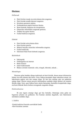 Diseinua:

Helburuak

   •   Herri kirolen izenak eta nola jolasten den ezagutzea.
   •   Herri kirolak nondik datozen ezagutzea.
   •   Kirolaren garrantziz jakitea.
   •   Norbanakoaren papera betetzen ikastea.
   •   Beste kuturak ezagutzea eta errespetatzea.
   •   Oinarrizko informatika ezagutzak garatzea.
   •   Taldeka lan egiten ikastea.
   •   Euskal tradizioa ezagutzea.


Edukiak

   •   Herri kirolak nola jolasten diren.
   •   Herri kirolen jatorria.
   •   Bideoei buruzko oinarrizko informatika ezagutza.
   •   Euskal tradizioak.
   •   Interneten bidez beste kulturak ezagutzea.

Baliabideak:

   •   Irakurgaiak
   •   Ordenagailua eta internet
   •   Bideo kamera
   •   Jantzi tradizionalak
   •   Bideoa sortzeko materiala: soka, txingak, lokotzak, zakuak…

Metodologia:

    Hasieran gelan landuko ditugu tradizioak eta herri kirolak, denon artean informazioa
bilatuz eta nola jolasten den ikasiz. Gero, bideoa prestatuko dugu irakasleon artean, eta
bakoitzaren papera zein den esango diegu. Bi edo hiru entsegu egin eta grabazioa
egingo dugu. Horren ostean prozesu informatikoa azalduko diegu ikasleei eta emaitza
ikusiko dugu. Gero, gure bideoa beste eskola batzuetako ikasleekin konpartituko dugu,
eta beste bideoak ikusiz kultura ezezagunak ezagutuko ditugu.

Denboralizazioa:

       Bi aste inguru emango dugu gai hau lantzeko, lehenengo astea gelan eta
bigarrena jolasten eta grabatzen. Era honetan antolatu dugularik, saio bakoitzaren
antolaketa azalduko dugu.

1. SAIOA

-Euskal tradizioei buruzko aurreideiak landu
-Herri kiroletan zentratu


                                           2
 