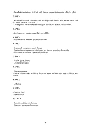 -Ikasle bakoitzari etxean kirol bati (nahi dutena) buruzko informazioa bilatzeko eskatu

2. SAIOA

-Aukeratutako kirolak komunean jarri, eta errepikatzen direnak batu, besteei zertaz doan
eta nondik datorren azaltzeko.
-Ordenagailuaz eta internetez baliatuko gara bideoak eta irudiak gelan ikusteko.

3. SAIOA

-Kirol bakoitzari buruzko poster bat egin, taldeka.

4. SAIOA
-Kirolei buruzko posterrak gelakideei aurkeztu.

5. SAIOA

-Bideoa nola egingo den azaldu ikasleei
-Bideoan bakoitzaren papera zein izango den eta nola lan egingo den azaldu
-Kirol batzuetara jolastu, esperientzia bizitzeko

6. SAIOA

-Kirolak egiten jarraitu
-Lehenengo entsegua

7. SAIOA

-Bigarren entsegua
-Bideoa konpartitzeko erabiliko dugun orrialdea aurkeztu eta nola erabiltzen den
irakatsi

8. SAIOA

-Grabazioa

9. SAIOA

-Emaitzak ikusi
-Internetera igo

10. SAIOA

-Beste bideoak ikusi eta baloratu
-Bideoetan ikusten den komentatu




                                            3
 