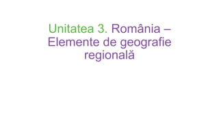 Unitatea 3. România –
Elemente de geografie
regională
 