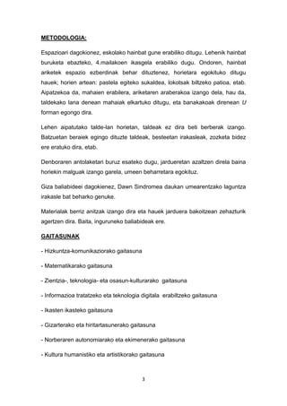 3
METODOLOGIA:
Espazioari dagokionez, eskolako hainbat gune erabiliko ditugu. Lehenik hainbat
buruketa ebazteko, 4.mailakoen ikasgela erabiliko dugu. Ondoren, hainbat
ariketek espazio ezberdinak behar dituztenez, horietara egokituko ditugu
hauek; horien artean: pastela egiteko sukaldea, lokotsak biltzeko patioa, etab.
Aipatzekoa da, mahaien erabilera, ariketaren araberakoa izango dela, hau da,
taldekako lana denean mahaiak elkartuko ditugu, eta banakakoak direnean U
forman egongo dira.
Lehen aipatutako talde-lan horietan, taldeak ez dira beti berberak izango.
Batzuetan beraiek egingo dituzte taldeak, besteetan irakasleak, zozketa bidez
ere eratuko dira, etab.
Denboraren antolaketari buruz esateko dugu, jardueretan azaltzen direla baina
horiekin malguak izango garela, umeen beharretara egokituz.
Giza baliabideei dagokienez, Dawn Sindromea daukan umearentzako laguntza
irakasle bat beharko genuke.
Materialak berriz anitzak izango dira eta hauek jarduera bakoitzean zehazturik
agertzen dira. Baita, inguruneko baliabideak ere.
GAITASUNAK
- Hizkuntza-komunikaziorako gaitasuna
- Matematikarako gaitasuna
- Zientzia-, teknologia- eta osasun-kulturarako gaitasuna
- Informazioa tratatzeko eta teknologia digitala erabiltzeko gaitasuna
- Ikasten ikasteko gaitasuna
- Gizarterako eta hiritartasunerako gaitasuna
- Norberaren autonomiarako eta ekimenerako gaitasuna
- Kultura humanistiko eta artistikorako gaitasuna
 