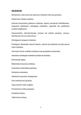4
HELBURUAK
Mintzamena, irakurmena eta idazmena hobetzea hizkuntza guztietan.
Ideiak beren hitzetan azaltzea.
Arazoak konpontzeko gaitasuna hobetzea, egoera arazotsuak identifikatzeari,
ezaguerak aplikatzeari, estrategiak erabiltzeari, argudioak eta justifikazioa
emateari dagokienez.
Espazioarekiko elkarrekintzarako jarrerak eta balioak garatzea, zentzuz,
elkartasunez eta era osasuntsuan.
Erkidegoaren ezaguera hobetzea.
Erkidegoen dibertsitate natural historiko, kultural eta artistikoari buruzko jarrera
irekia sustatzea.
Informazio iturrien erabilera hobetzea mota guztietako euskarrietan.
Askotariko estrategiak erabiltzea problemak ebazteko.
Estimazioak egitea.
Matematika hizkuntza erabiltzea.
Arrazoiketa matematikoa garatzea.
Gertaerak analizatzea.
Gatazkak konpontzen ahalegintzea.
Giza trebetasunak garatzea.
Ingurunearekin elkar eragitea.
Pentsamendu kritikoa garatzea.
Erabakiak hartzea.
Talde lanean aritzea.
 