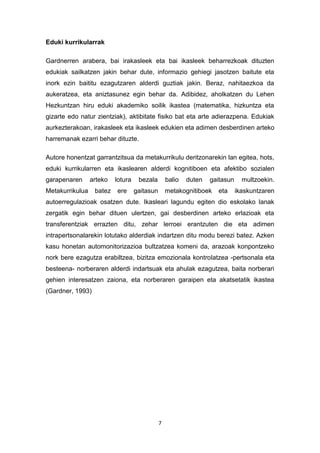 7
Eduki kurrikularrak
Gardnerren arabera, bai irakasleek eta bai ikasleek beharrezkoak dituzten
edukiak sailkatzen jakin behar dute, informazio gehiegi jasotzen baitute eta
inork ezin baititu ezagutzaren alderdi guztiak jakin. Beraz, nahitaezkoa da
aukeratzea, eta aniztasunez egin behar da. Adibidez, aholkatzen du Lehen
Hezkuntzan hiru eduki akademiko soilik ikastea (matematika, hizkuntza eta
gizarte edo natur zientziak), aktibitate fisiko bat eta arte adierazpena. Edukiak
aurkezterakoan, irakasleek eta ikasleek edukien eta adimen desberdinen arteko
harremanak ezarri behar dituzte.
Autore honentzat garrantzitsua da metakurrikulu deritzonarekin lan egitea, hots,
eduki kurrikularren eta ikaslearen alderdi kognitiboen eta afektibo sozialen
garapenaren arteko lotura bezala balio duten gaitasun multzoekin.
Metakurrikulua batez ere gaitasun metakognitiboek eta ikaskuntzaren
autoerregulazioak osatzen dute. Ikasleari lagundu egiten dio eskolako lanak
zergatik egin behar dituen ulertzen, gai desberdinen arteko erlazioak eta
transferentziak errazten ditu, zehar lerroei erantzuten die eta adimen
intrapertsonalarekin lotutako alderdiak indartzen ditu modu berezi batez. Azken
kasu honetan automonitorizazioa bultzatzea komeni da, arazoak konpontzeko
nork bere ezagutza erabiltzea, bizitza emozionala kontrolatzea -pertsonala eta
besteena- norberaren alderdi indartsuak eta ahulak ezagutzea, baita norberari
gehien interesatzen zaiona, eta norberaren garaipen eta akatsetatik ikastea
(Gardner, 1993)
 