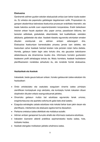 9
Ebaluazioa
Gardnerrek adimen guztien eskolan ebaluazioak anitza izan behar duela esaten
du. Ez arkatza eta paperezko galdetegiei dagokienean soilik. Proposatzen du
garapen akademikoa baloratzea ikaskuntza prozesuan erabilitako tresnekin, eta
ikasle bakoitza aurretik zuen esperientziarekin konparatzea. Erabil daitezkeen
tresnen artean hauek aipatzen ditu: paper zorroa, pasadizoen bilduma, lan
berezien adibideak, grabaketak, elkarrizketak, test kualitatiboak, eskolako
aldizkaria, galdeketak eta abar. Ikasleek klaseko eguneroko ekintzetan ematen
dituzten erantzunak ere adimen anitzen adierazgarri dira.
Ebaluazioa ikaskuntzan barneratutako prozesu jarraia izan daiteke, eta
ikasturtean zehar ikasleak hainbat lanetan nola jarduten duten beha daiteke.
Horrela, gaitasun baten lagin asko lortuko dira, eta gauzatze bakoitzaren
aldakortasuna eta dinamismoa ikusiko dira. Informazio horrekin guztiarekin
ikaslearen profil zehatzagoa lortuko da. Modu horretara, ikasleak heziketaren
planifikazioaren norabidea zehaztuko du, eta norabide horrek ebaluazioa.
Hezitzaileak eta ikasleak
Irakasteak, beste gauza batzuen artean, honako gaitasunak izatea eskatzen dio
hezitzaileari:
Ondo antolatutako eta osatutako ezagutzen oinarria izatea printzipio
zientifikoen kontzeptuak ongi ulertzeko, eta kontzeptu horiek irakasten dituen
diziplinekin dituzten erlazio esanguratsuenak jakiteko.
Oinarrizko gaitasun multzo bat edukitzea eguneroko lanak umorez,
eraginkortasunez eta aparteko esfortzurik gabe bete ahal izateko.
Ezagutza estrategiko zabala edukitzea nola irakatsi behar duen jakin dezan eta
planifikazio, interbentzio eta ebaluazio egokia berma diezazkion.
Pertsona orekatua izatea afektiboki eta moldatua sozialki.
Adimen anitzen garapenari buruzko ahalik eta informazio osatuena edukitzea.
Irakasten duenaren alderdi praktikoa azpimarratzeko kezka izatea, hots,
bizitzeko heztea.
Ikasleak etengabe motibatzen jakiteko ahalmena izatea.
 