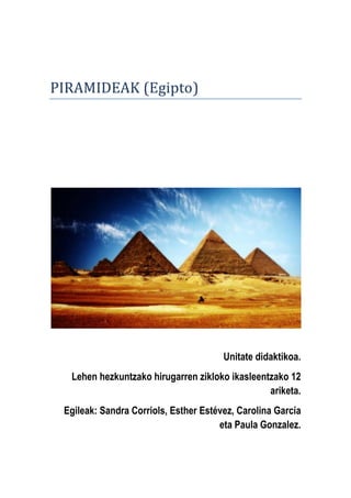 PIRAMIDEAK (Egipto)
Unitate didaktikoa.
Lehen hezkuntzako hirugarren zikloko ikasleentzako 12
ariketa.
Egileak: Sandra Corriols, Esther Estévez, Carolina García
eta Paula Gonzalez.
 