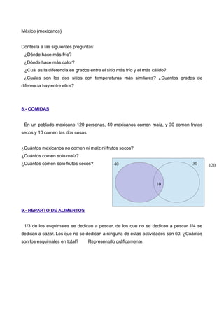 México (mexicanos)
Contesta a las siguientes preguntas:
¿Dónde hace más frío?
¿Dónde hace más calor?
¿Cuál es la diferencia en grados entre el sitio más frío y el más cálido?
¿Cuáles son los dos sitios con temperaturas más similares? ¿Cuantos grados de
diferencia hay entre ellos?
8.- COMIDAS
En un poblado mexicano 120 personas, 40 mexicanos comen maíz, y 30 comen frutos
secos y 10 comen las dos cosas.
¿Cuántos mexicanos no comen ni maíz ni frutos secos?
¿Cuántos comen solo maíz?
¿Cuántos comen solo frutos secos?
9.- REPARTO DE ALIMENTOS
1/3 de los esquimales se dedican a pescar, de los que no se dedican a pescar 1/4 se
dedican a cazar. Los que no se dedican a ninguna de estas actividades son 60. ¿Cuántos
son los esquimales en total? Represéntalo gráficamente.
40 30
10
120
 