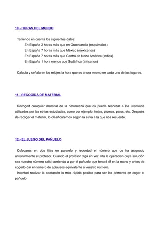 10.- HORAS DEL MUNDO
Teniendo en cuanta los siguientes datos:
En España 2 horas más que en Groenlandia (esquimales)
En España 7 horas más que México (mexicanos)
En España 7 horas más que Centro de Norte América (indios)
En España 1 hora menos que Sudáfrica (africanos)
Calcula y señala en los relojes la hora que es ahora mismo en cada uno de los lugares.
11.- RECOGIDA DE MATERIAL
Recoged cualquier material de la naturaleza que os pueda recordar a los utensilios
utilizados por las etnias estudiadas, como por ejemplo; hojas, plumas, palos, etc. Después
de recoger el material, lo clasificaremos según la etnia a la que nos recuerde.
12.- EL JUEGO DEL PAÑUELO
Colocaros en dos filas en paralelo y recordad el número que os ha asignado
anteriormente el profesor. Cuando el profesor diga en voz alta la operación cuya solución
sea vuestro número salid corriendo a por el pañuelo que tendrá él en la mano y antes de
cogerlo dar el número de aplausos equivalente a vuestro número.
Intentad realizar la operación lo más rápido posible para ser los primeros en coger el
pañuelo.
 