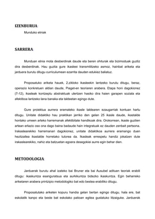 IZENBURUA:
Munduko etniak
SARRERA:
Munduan etnia mota desberdinak daude eta beren ohiturak eta bizimoduak guztiz
dira desberdinak. Hau guztia gure ikasleei transmititzeko asmoz, hainbat ariketa eta
jarduera burutu ditugu curriculumean ezarrita dauden edukiez baliatuz.
Proposatuko ariketa hauek, 2.zikloko ikasleekin lantzeko burutu ditugu, beraz,
operazio konkretuen aldian daude, Piaget-en teoriaren arabera. Etapa honi dagokionez
(7-12), ikasleak kontzeptu abstraktuak ulertzen hasiko dira haien garapen soziala eta
afektiboa lantzeko lana banaka eta taldeetan egingo dute.
Gure proiektua aurrera eramateko ikasle taldearen ezaugarriak kontuan hartu
ditugu. Unitate didaktiko hau praktikan jarriko den gelan 25 ikasle daude, ikastalde
hontako umeen arteko harremanak afektibitate handikoak dira. Orokorrean, ikasle guztien
artean erlazio oso ona dago baina badaude hain integratuak ez dauden zenbait pertsona.
Irakaslearekiko harremanari dagokionez, unitate didaktikoa aurrera eramango duen
hezitzailea ikastalde horretako tutorea da. Ikasleak errespetu handiz jokatzen dute
irakaslearekiko, nahiz eta batzuetan egoera desegokiei aurre egin behar dien.
METODOLOGIA:
Jarduerak burutu ahal izateko bai Bruner eta bai Ausubel adituen teoriak erabili
ditugu: ikaskuntza esanguratsua eta aurkikuntza bidezko ikaskuntza. Egin beharreko
ariketaren arabera printzipio metodologiko bat edo bestea erabiliko ditugu.
Proposatutako ariketen kopuru handia gelan bertan egingo ditugu, hala ere, bat
eskolatik kanpo eta beste bat eskolako patioan egitea gustatuko litzaiguke. Jarduerak
 