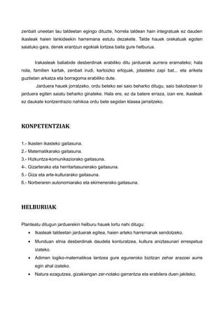 zenbait uneetan lau taldeetan egingo dituzte, horrela taldean hain integratuak ez dauden
ikasleak haien lankideekin harremana estutu dezakete. Talde hauek orekatuak egoten
saiatuko gara, denek erantzun egokiak lortzea baita gure helburua.
Irakasleak baliabide desberdinak erabiliko ditu jarduerak aurrera eramateko; hala
nola, familien kartak, zenbait irudi, kartoizko erlojuak, jolasteko zapi bat... eta ariketa
guztietan arkatza eta borragoma erabiliko dute.
Jarduera hauek jorratzeko, ordu beteko sei saio beharko ditugu, saio bakoitzean bi
jarduera egiten saiatu beharko ginateke. Hala ere, ez da batere erraza, izan ere, ikasleak
ez daukate kontzentrazio nahikoa ordu bete segidan klasea jarraitzeko.
KONPETENTZIAK:
1.- Ikasten ikasteko gaitasuna.
2.- Matematikarako gaitasuna.
3.- Hizkuntza-komunikaziorako gaitasuna.
4-. Gizarterako eta herritartasunerako gaitasuna.
5.- Giza eta arte-kulturarako gaitasuna.
6.- Norberaren autonomiarako eta ekimenerako gaitasuna.
HELBURUAK:
Planteatu ditugun jarduerekin helburu hauek lortu nahi ditugu:
• Ikasleak taldeetan jarduerak egitea, haien arteko harremanak sendotzeko.
• Munduan etnia desberdinak daudela konturatzea, kultura aniztasunari errespetua
izateko.
• Adimen logiko-matematikoa lantzea gure eguneroko bizitzan zehar arazoei aurre
egin ahal izateko.
• Natura ezagutzea, gizakiengan zer-nolako garrantzia eta erabilera duen jakiteko.
 