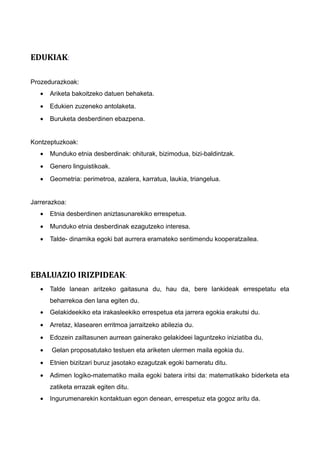 EDUKIAK:
Prozedurazkoak:
• Ariketa bakoitzeko datuen behaketa.
• Edukien zuzeneko antolaketa.
• Buruketa desberdinen ebazpena.
Kontzeptuzkoak:
• Munduko etnia desberdinak: ohiturak, bizimodua, bizi-baldintzak.
• Genero linguistikoak.
• Geometria: perimetroa, azalera, karratua, laukia, triangelua.
Jarrerazkoa:
• Etnia desberdinen aniztasunarekiko errespetua.
• Munduko etnia desberdinak ezagutzeko interesa.
• Talde- dinamika egoki bat aurrera eramateko sentimendu kooperatzailea.
EBALUAZIO IRIZPIDEAK:
• Talde lanean aritzeko gaitasuna du, hau da, bere lankideak errespetatu eta
beharrekoa den lana egiten du.
• Gelakideekiko eta irakasleekiko errespetua eta jarrera egokia erakutsi du.
• Arretaz, klasearen erritmoa jarraitzeko abilezia du.
• Edozein zailtasunen aurrean gainerako gelakideei laguntzeko iniziatiba du.
• Gelan proposatutako testuen eta ariketen ulermen maila egokia du.
• Etnien bizitzari buruz jasotako ezagutzak egoki barneratu ditu.
• Adimen logiko-matematiko maila egoki batera iritsi da: matematikako biderketa eta
zatiketa errazak egiten ditu.
• Ingurumenarekin kontaktuan egon denean, errespetuz eta gogoz aritu da.
 